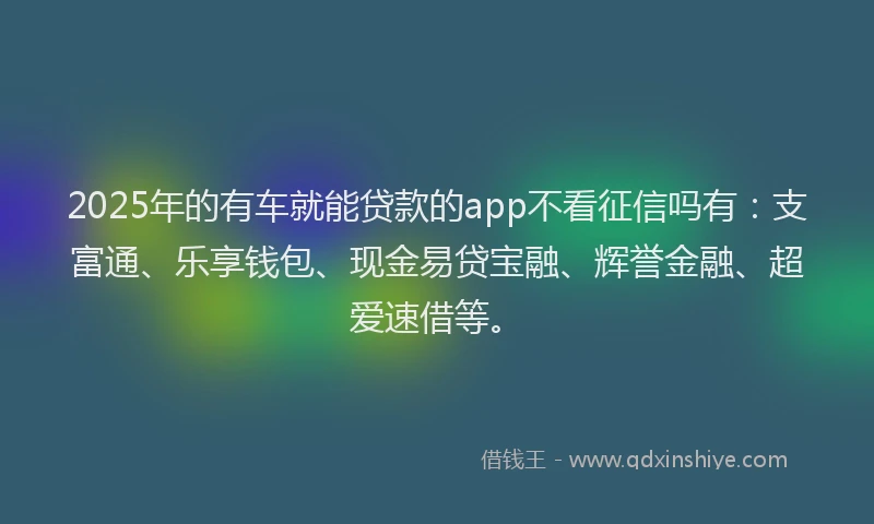2025年的有车就能贷款的app不看征信吗有：支富通、乐享钱包、现金易贷宝融、辉誉金融、超爱速借等。