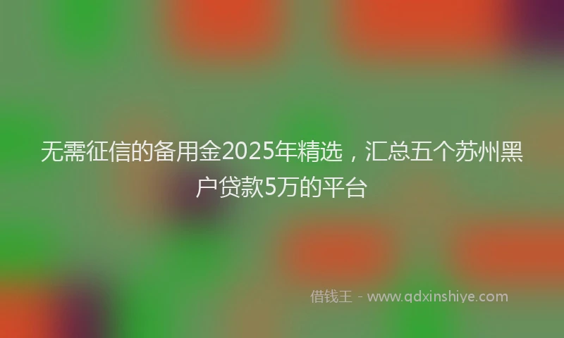 无需征信的备用金2025年精选，汇总五个苏州黑户贷款5万的平台