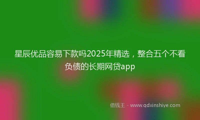 星辰优品容易下款吗2025年精选，整合五个不看负债的长期网贷app