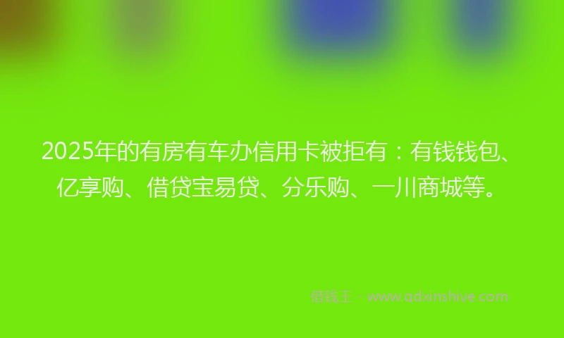 2025年的有房有车办信用卡被拒有：有钱钱包、亿享购、借贷宝易贷、分乐购、一川商城等。