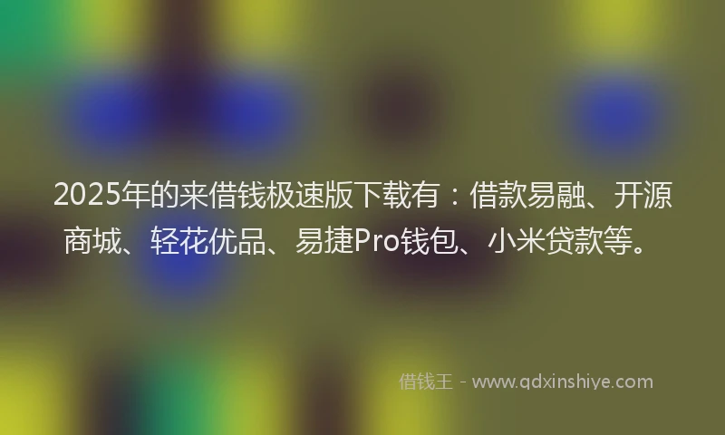 2025年的来借钱极速版下载有：借款易融、开源商城、轻花优品、易捷Pro钱包、小米贷款等。