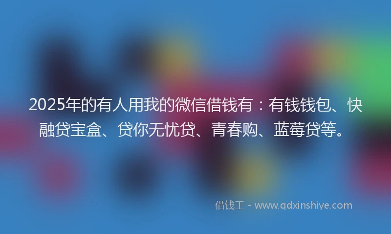 2025年的有人用我的微信借钱有：有钱钱包、快融贷宝盒、贷你无忧贷、青春购、蓝莓贷等。