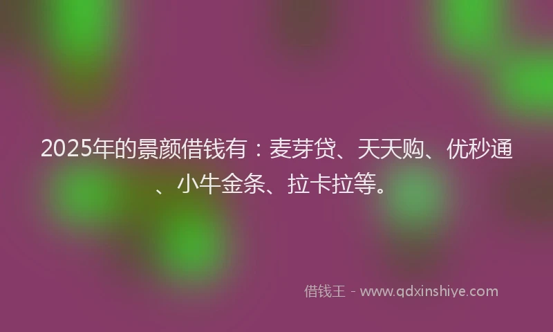 2025年的景颜借钱有：麦芽贷、天天购、优秒通、小牛金条、拉卡拉等。