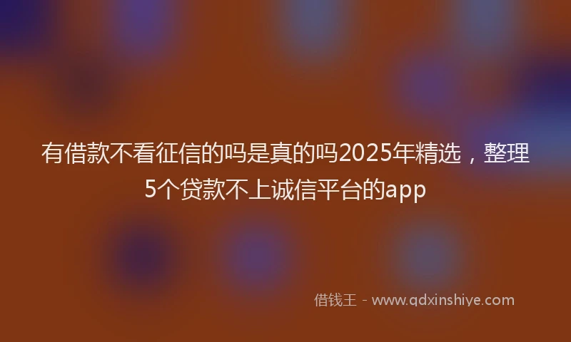 有借款不看征信的吗是真的吗2025年精选，整理5个贷款不上诚信平台的app