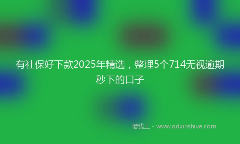 有社保好下款2025年精选，整理5个714无视逾期秒下的口子