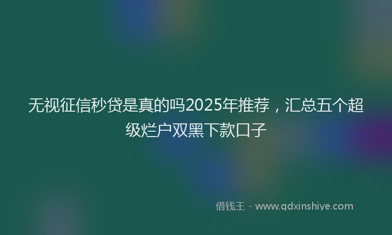 无视征信秒贷是真的吗2025年推荐，汇总五个超级烂户双黑下款口子