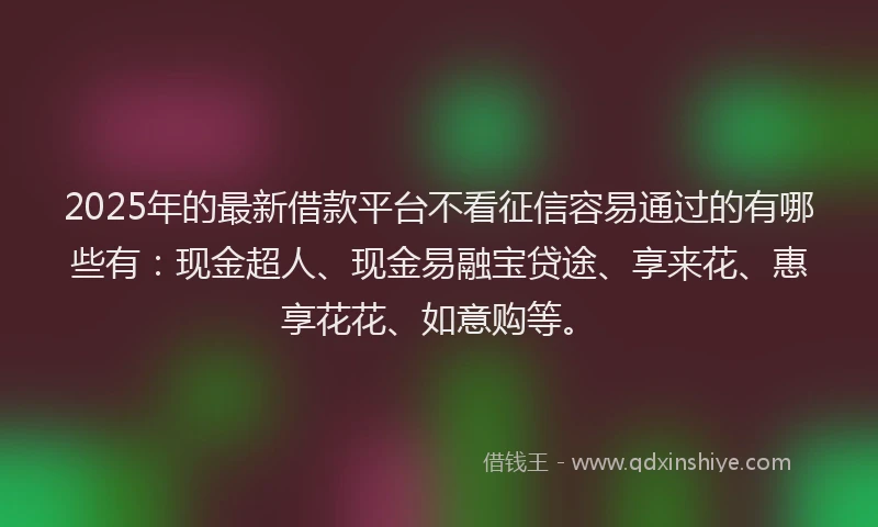 2025年的最新借款平台不看征信容易通过的有哪些有：现金超人、现金易融宝贷途、享来花、惠享花花、如意购等。