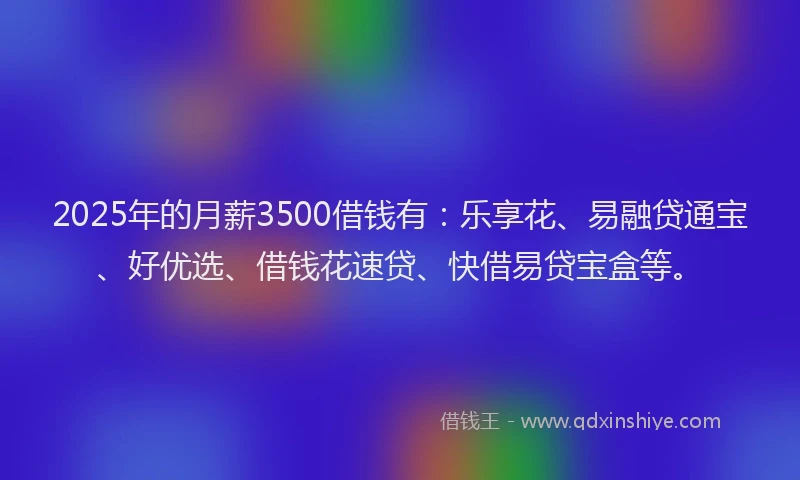 2025年的月薪3500借钱有：乐享花、易融贷通宝、好优选、借钱花速贷、快借易贷宝盒等。