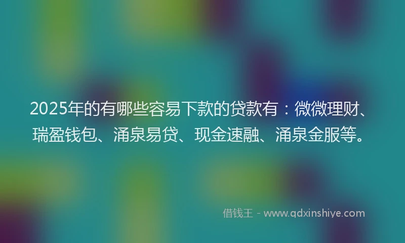 2025年的有哪些容易下款的贷款有：微微理财、瑞盈钱包、涌泉易贷、现金速融、涌泉金服等。