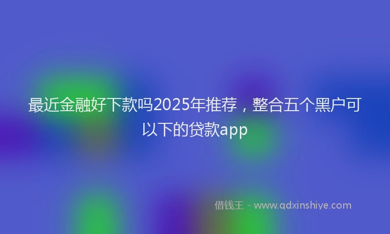 最近金融好下款吗2025年推荐，整合五个黑户可以下的贷款app