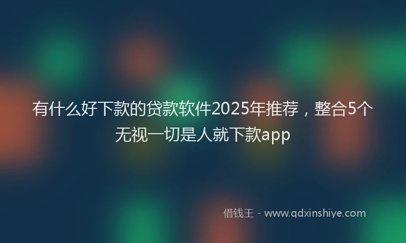 有什么好下款的贷款软件2025年推荐，整合5个无视一切是人就下款app