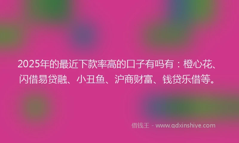 2025年的最近下款率高的口子有吗有：橙心花、闪借易贷融、小丑鱼、沪商财富、钱贷乐借等。