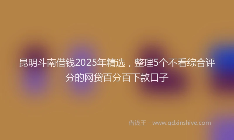 昆明斗南借钱2025年精选，整理5个不看综合评分的网贷百分百下款口子