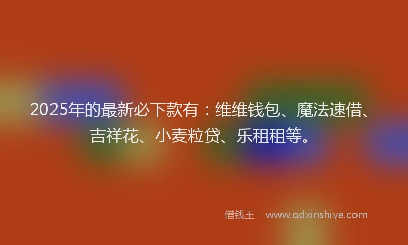 2025年的最新必下款有：维维钱包、魔法速借、吉祥花、小麦粒贷、乐租租等。