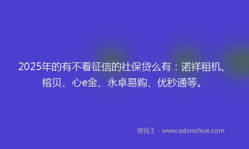 2025年的有不看征信的社保贷么有：诺祥租机、榕贝、心e金、永卓易购、优秒通等。