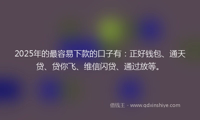 2025年的最容易下款的口子有：正好钱包、通天贷、贷你飞、维信闪贷、通过放等。