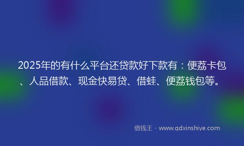 2025年的有什么平台还贷款好下款有：便荔卡包、人品借款、现金快易贷、借蛙、便荔钱包等。