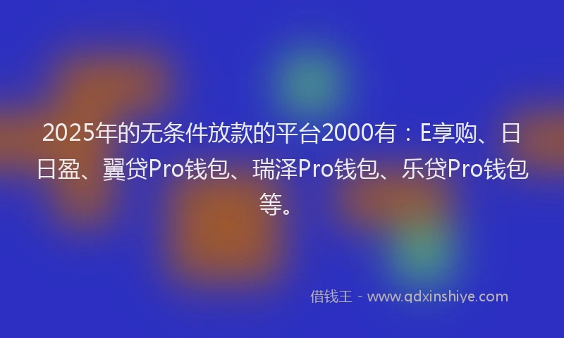 2025年的无条件放款的平台2000有：E享购、日日盈、翼贷Pro钱包、瑞泽Pro钱包、乐贷Pro钱包等。