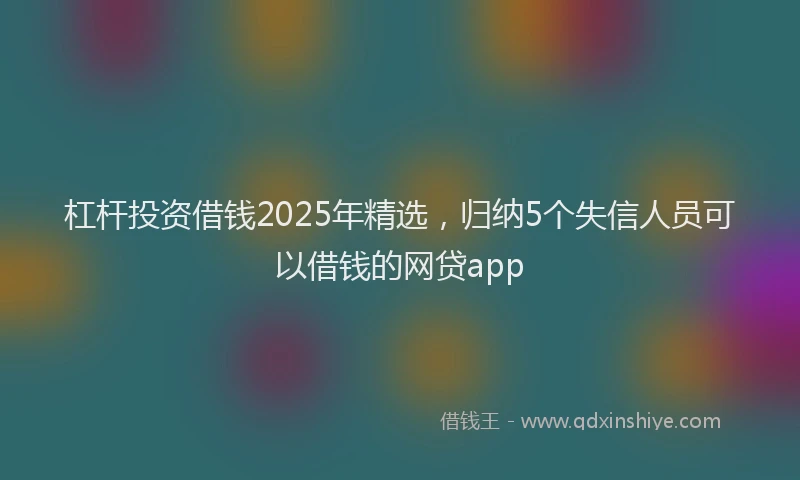 杠杆投资借钱2025年精选，归纳5个失信人员可以借钱的网贷app