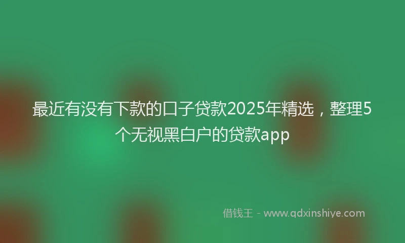 最近有没有下款的口子贷款2025年精选，整理5个无视黑白户的贷款app