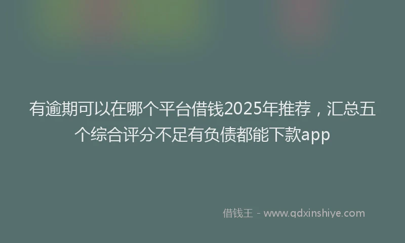 有逾期可以在哪个平台借钱2025年推荐，汇总五个综合评分不足有负债都能下款app