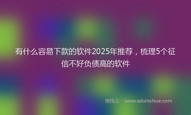 有什么容易下款的软件2025年推荐，梳理5个征信不好负债高的软件