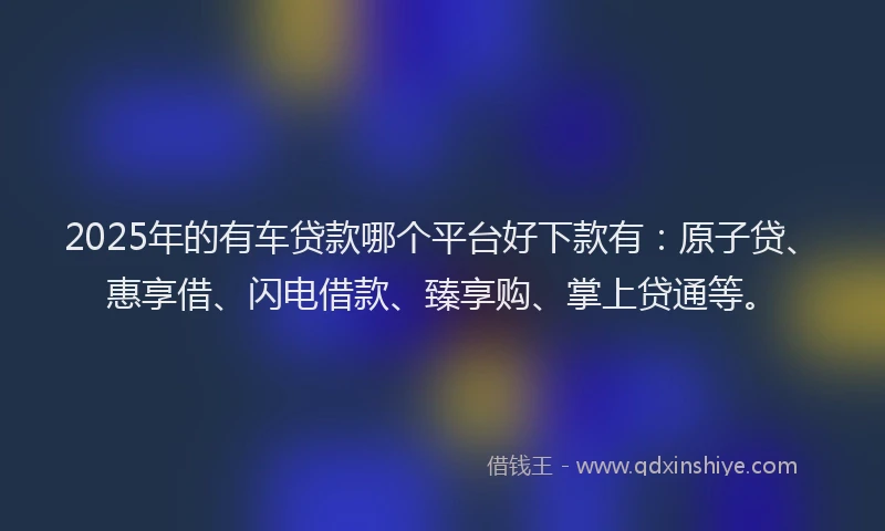 2025年的有车贷款哪个平台好下款有：原子贷、惠享借、闪电借款、臻享购、掌上贷通等。