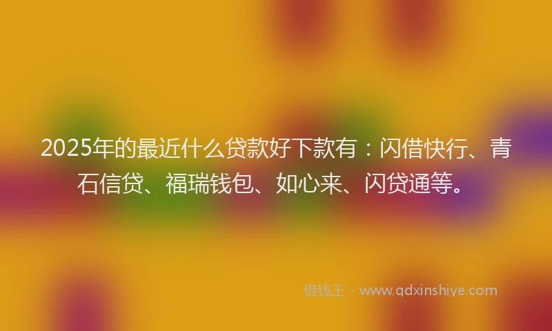 2025年的最近什么贷款好下款有：闪借快行、青石信贷、福瑞钱包、如心来、闪贷通等。