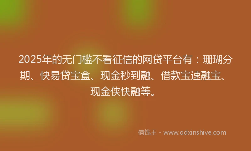 2025年的无门槛不看征信的网贷平台有：珊瑚分期、快易贷宝盒、现金秒到融、借款宝速融宝、现金侠快融等。