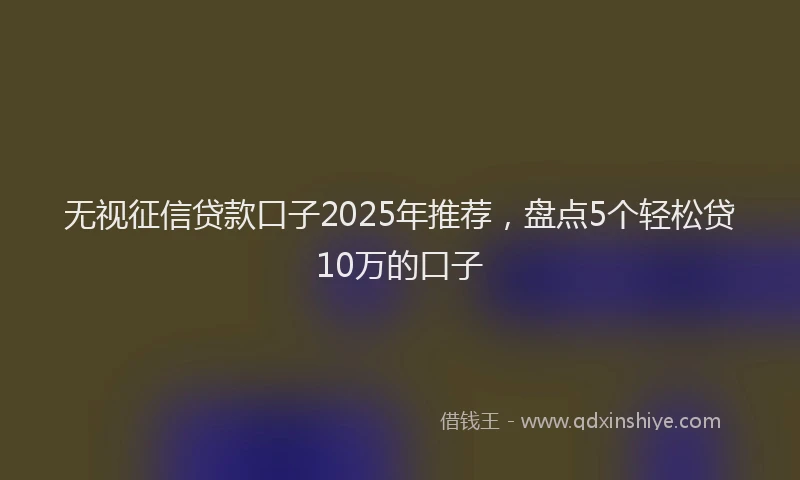 无视征信贷款口子2025年推荐，盘点5个轻松贷10万的口子