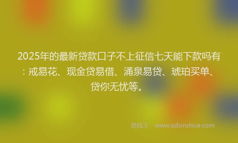 2025年的最新贷款口子不上征信七天能下款吗有：戒易花、现金贷易借、涌泉易贷、琥珀买单、贷你无忧等。