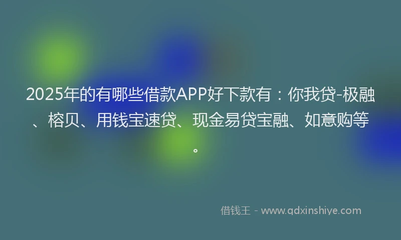 2025年的有哪些借款APP好下款有：你我贷-极融、榕贝、用钱宝速贷、现金易贷宝融、如意购等。