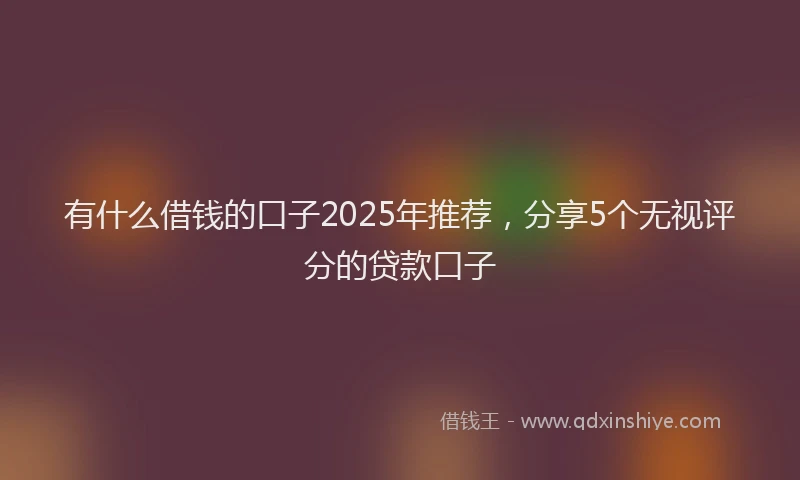 有什么借钱的口子2025年推荐，分享5个无视评分的贷款口子