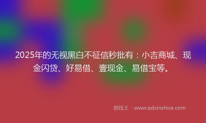 2025年的无视黑白不征信秒批有：小吉商城、现金闪贷、好易借、壹现金、易借宝等。