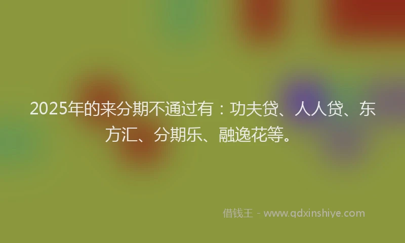 2025年的来分期不通过有：功夫贷、人人贷、东方汇、分期乐、融逸花等。