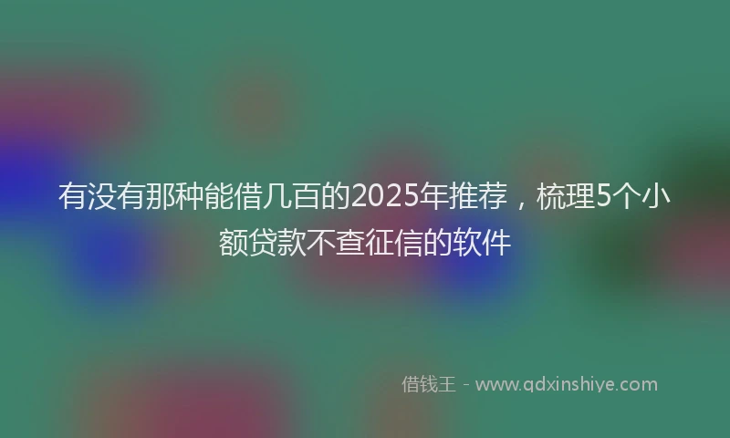 有没有那种能借几百的2025年推荐，梳理5个小额贷款不查征信的软件