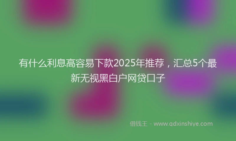 有什么利息高容易下款2025年推荐，汇总5个最新无视黑白户网贷口子