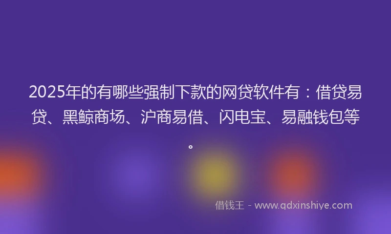 2025年的有哪些强制下款的网贷软件有：借贷易贷、黑鲸商场、沪商易借、闪电宝、易融钱包等。