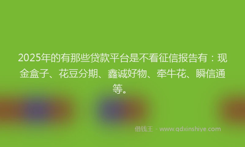 2025年的有那些贷款平台是不看征信报告有：现金盒子、花豆分期、鑫诚好物、牵牛花、瞬信通等。