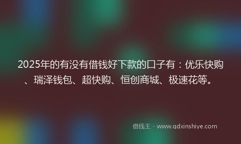 2025年的有没有借钱好下款的口子有：优乐快购、瑞泽钱包、超快购、恒创商城、极速花等。