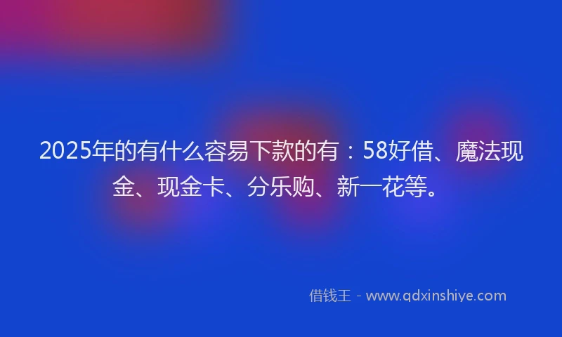 2025年的有什么容易下款的有：58好借、魔法现金、现金卡、分乐购、新一花等。