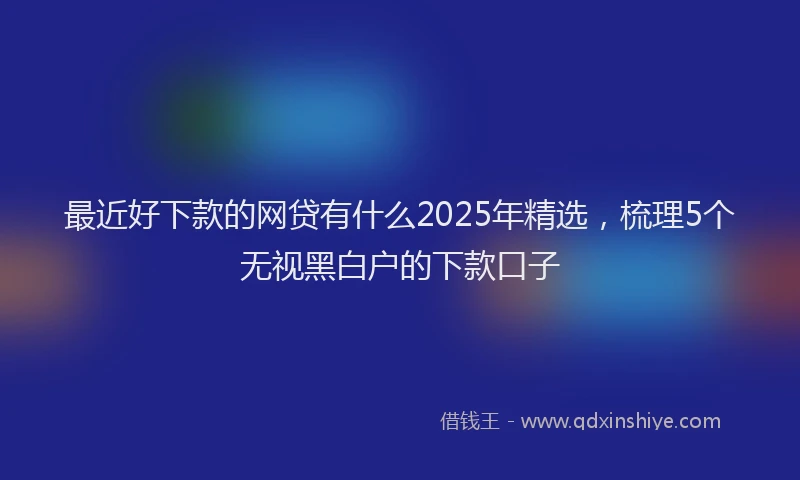 最近好下款的网贷有什么2025年精选，梳理5个无视黑白户的下款口子