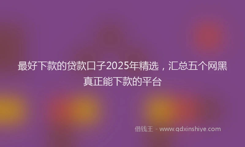 最好下款的贷款口子2025年精选，汇总五个网黑真正能下款的平台