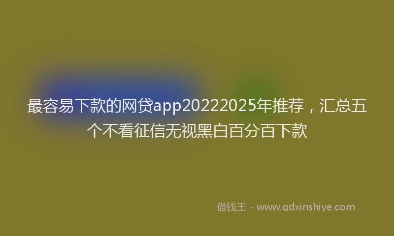 最容易下款的网贷app20222025年推荐，汇总五个不看征信无视黑白百分百下款
