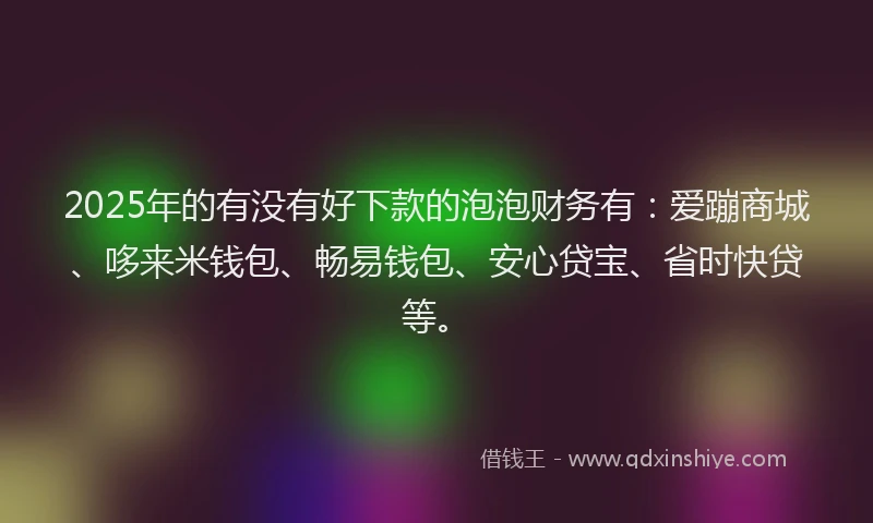 2025年的有没有好下款的泡泡财务有：爱蹦商城、哆来米钱包、畅易钱包、安心贷宝、省时快贷等。