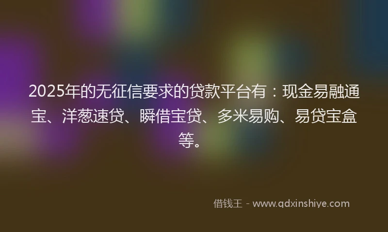 2025年的无征信要求的贷款平台有：现金易融通宝、洋葱速贷、瞬借宝贷、多米易购、易贷宝盒等。