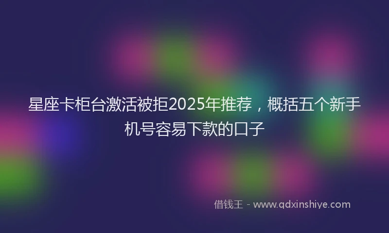 星座卡柜台激活被拒2025年推荐，概括五个新手机号容易下款的口子