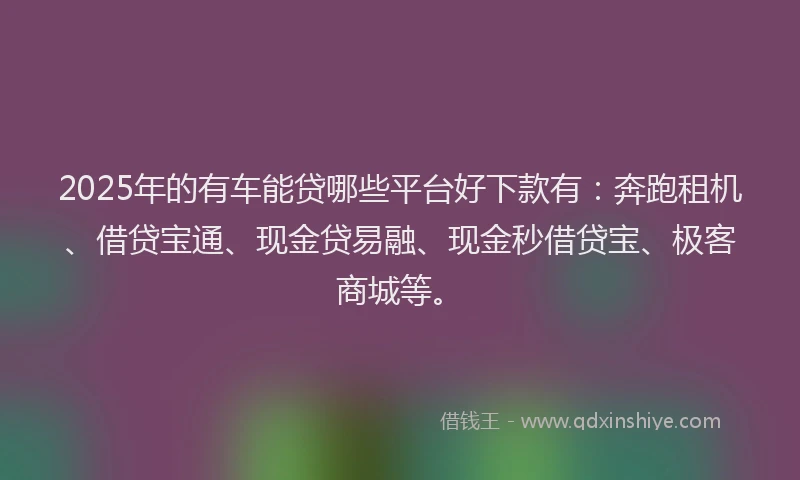 2025年的有车能贷哪些平台好下款有：奔跑租机、借贷宝通、现金贷易融、现金秒借贷宝、极客商城等。