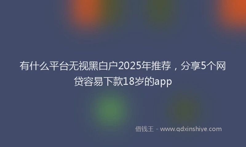 有什么平台无视黑白户2025年推荐，分享5个网贷容易下款18岁的app