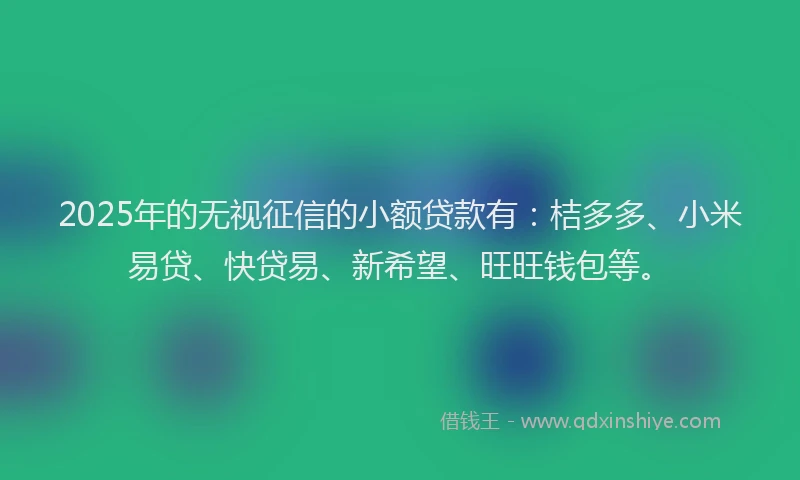 2025年的无视征信的小额贷款有：桔多多、小米易贷、快贷易、新希望、旺旺钱包等。
